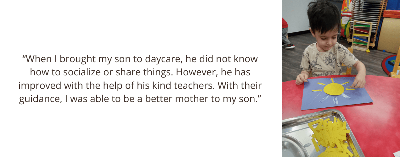 “When I brought my son to daycare, he did not know how to socialize or share things. However, he has improved with the help of his kind teachers. With their guidance, I was able to be a better mother to my son.”